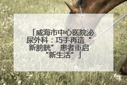 威海市中心医院泌尿外科：巧手再造“新膀胱” 患者重启“新生活”