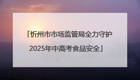忻州市市场监管局全力守护2025年中高考食品安全
