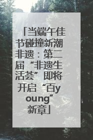 当端午佳节碰撞新潮非遗：第二届“非遗生活荟”即将开启“百young”新章
