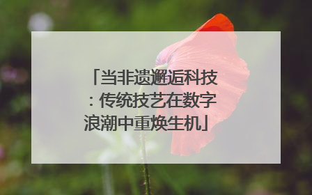 当非遗邂逅科技：传统技艺在数字浪潮中重焕生机
