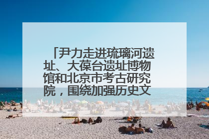尹力走进琉璃河遗址、大葆台遗址博物馆和北京市考古研究院，围绕加强历史文化名城保护调研