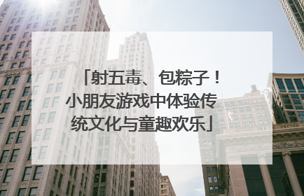射五毒、包粽子！小朋友游戏中体验传统文化与童趣欢乐