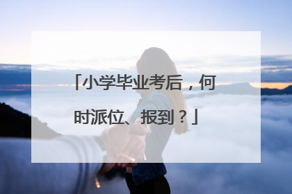 小学毕业考后，何时派位、报到？