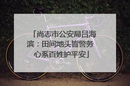 尚志市公安局吕海滨：田间地头皆警务 心系百姓护平安
