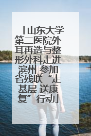 山东大学第二医院外耳再造与整形外科走进滨州 参加省残联“走基层 送康复”行动