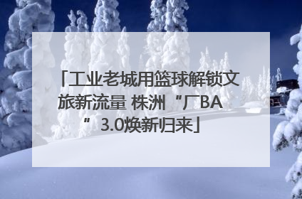 工业老城用篮球解锁文旅新流量 株洲“厂BA”3.0焕新归来