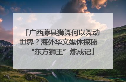 广西藤县狮舞何以舞动世界？海外华文媒体探秘“东方狮王”炼成记