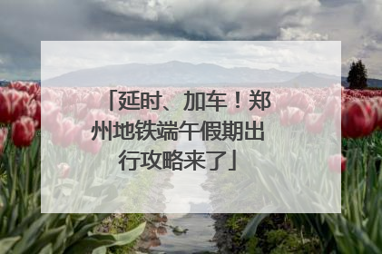 延时、加车！郑州地铁端午假期出行攻略来了