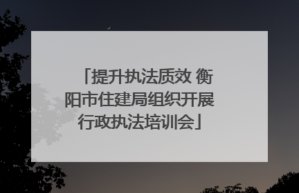 提升执法质效 衡阳市住建局组织开展行政执法培训会