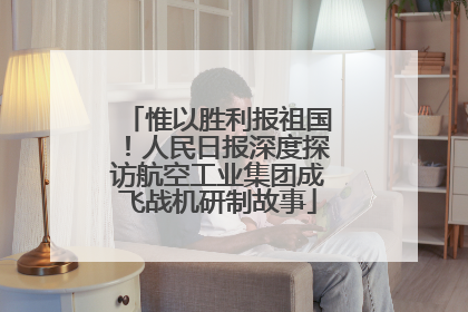惟以胜利报祖国！人民日报深度探访航空工业集团成飞战机研制故事