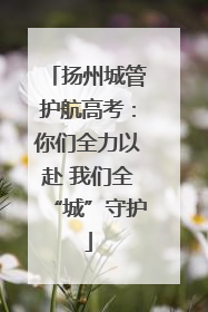 扬州城管护航高考：你们全力以赴 我们全“城”守护