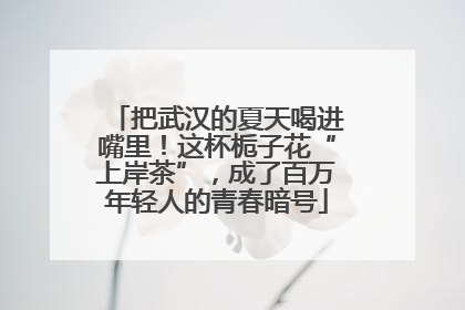 把武汉的夏天喝进嘴里！这杯栀子花“上岸茶”，成了百万年轻人的青春暗号