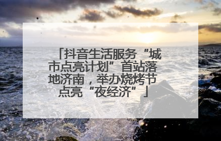 抖音生活服务“城市点亮计划”首站落地济南，举办烧烤节点亮“夜经济”