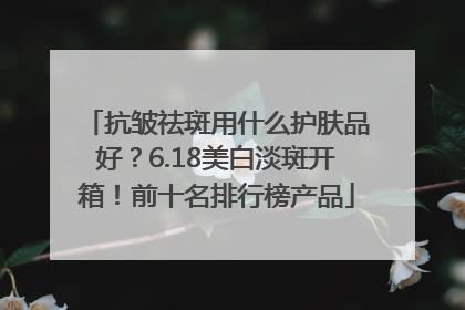 抗皱祛斑用什么护肤品好？6.18美白淡斑开箱！前十名排行榜产品