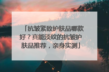 抗皱紧致护肤品哪款好？真能淡纹的抗皱护肤品推荐，亲身实测