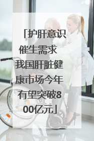 护肝意识催生需求 我国肝脏健康市场今年有望突破800亿元