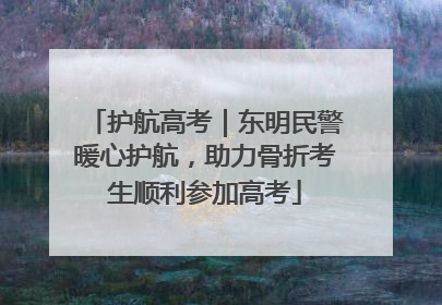 护航高考｜东明民警暖心护航，助力骨折考生顺利参加高考