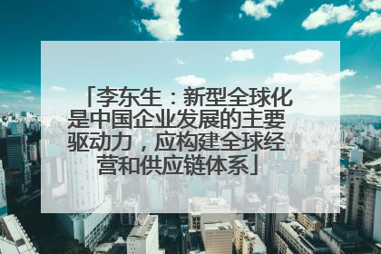 李东生：新型全球化是中国企业发展的主要驱动力，应构建全球经营和供应链体系