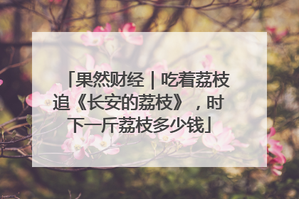 果然财经｜吃着荔枝追《长安的荔枝》，时下一斤荔枝多少钱