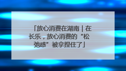 放心消费在湖南｜在长乐，放心消费的“松弛感”被拿捏住了