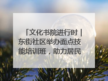 文化书院进行时｜东街社区举办面点技能培训班，助力居民就业创业！