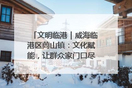 文明临港｜威海临港区蔄山镇：文化赋能，让群众家门口尽享幸福生活