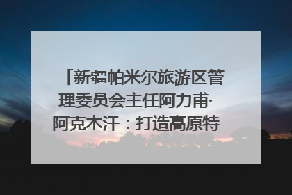 新疆帕米尔旅游区管理委员会主任阿力甫·阿克木汗：打造高原特色文旅品牌 推动县域旅游高质量发展｜第七届全国县域旅游研究成果发布系列活动