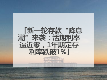 新一轮存款“降息潮”来袭：活期利率逼近零，1年期定存利率跌破1%