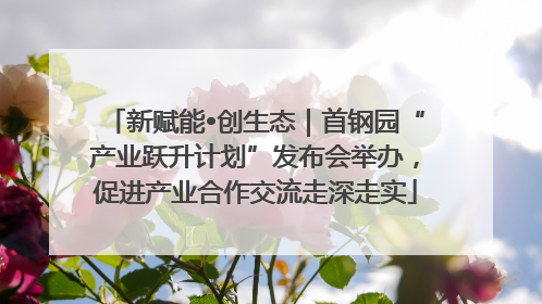 新赋能•创生态｜首钢园“产业跃升计划”发布会举办，促进产业合作交流走深走实