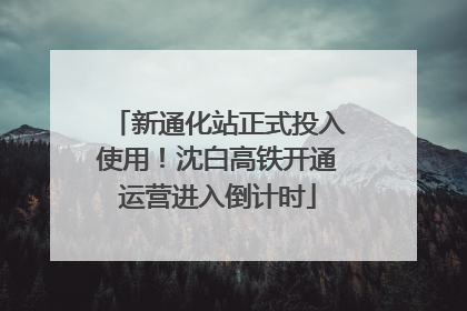 新通化站正式投入使用！沈白高铁开通运营进入倒计时