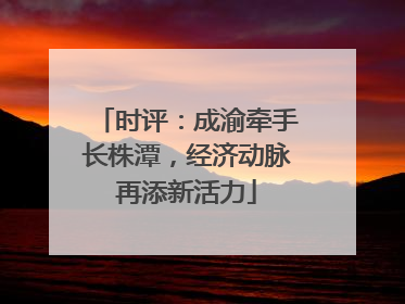 时评：成渝牵手长株潭，经济动脉再添新活力