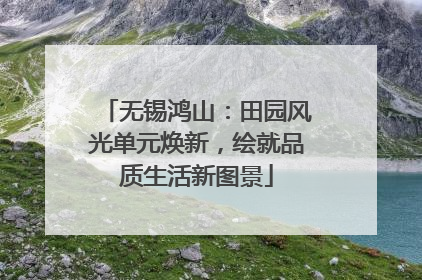 无锡鸿山：田园风光单元焕新，绘就品质生活新图景