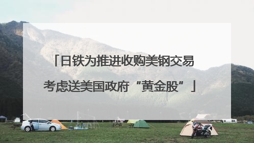 日铁为推进收购美钢交易 考虑送美国政府“黄金股”