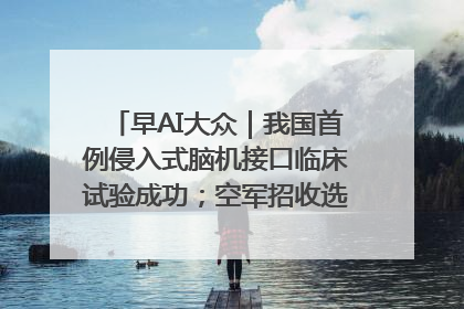 早AI大众｜我国首例侵入式脑机接口临床试验成功；空军招收选拔女飞行学员