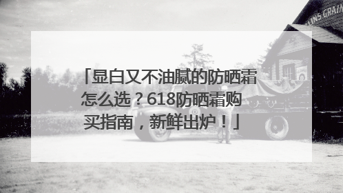 显白又不油腻的防晒霜怎么选？618防晒霜购买指南，新鲜出炉！