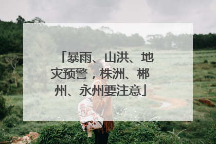 暴雨、山洪、地灾预警，株洲、郴州、永州要注意