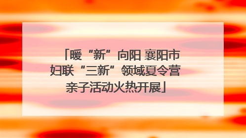 暖“新”向阳 襄阳市妇联“三新”领域夏令营亲子活动火热开展