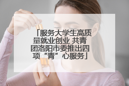 服务大学生高质量就业创业 共青团洛阳市委推出四项“青”心服务