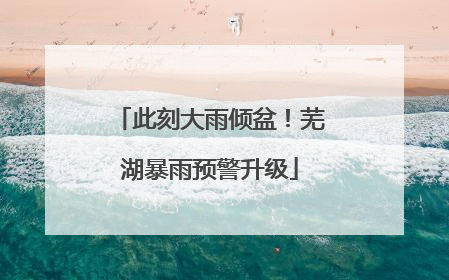 此刻大雨倾盆！芜湖暴雨预警升级