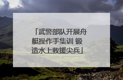 武警部队开展舟艇操作手集训 锻造水上救援尖兵