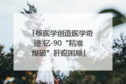 核医学创造医学奇迹 钇-90“精准爆破”肝癌困局