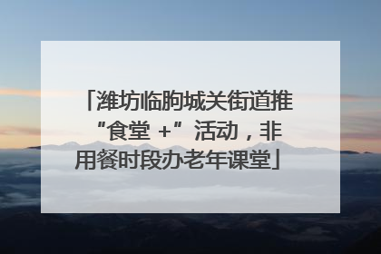 潍坊临朐城关街道推“食堂 +”活动，非用餐时段办老年课堂