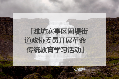 潍坊寒亭区固堤街道政协委员开展革命传统教育学习活动