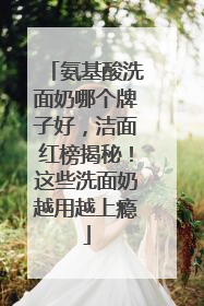 氨基酸洗面奶哪个牌子好，洁面红榜揭秘！这些洗面奶越用越上瘾