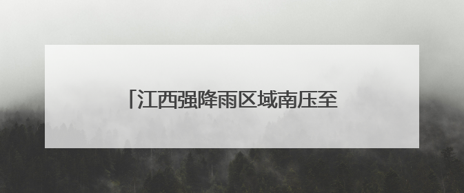 江西强降雨区域南压至赣州抚州等地 部分地区有暴雨局部大暴雨