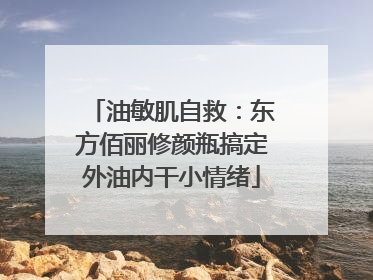 油敏肌自救：东方佰丽修颜瓶搞定外油内干小情绪
