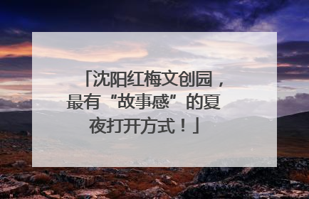 沈阳红梅文创园，最有“故事感”的夏夜打开方式！
