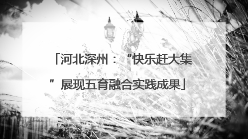 河北深州：“快乐赶大集”展现五育融合实践成果