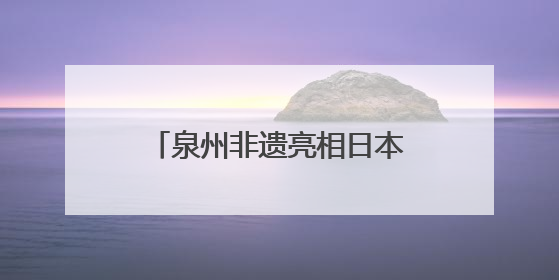 泉州非遗亮相日本大阪世博会 经贸文化交流再添硕果