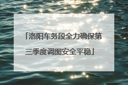 洛阳车务段全力确保第三季度调图安全平稳
